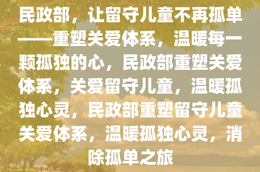 民政部，让留守儿童不再孤单——重塑关爱体系，温暖每一颗孤独的心，民政部重塑关爱体系，关爱留守儿童，温暖孤独心灵，民政部重塑留守儿童关爱体系，温暖孤独心灵，消除孤单之旅