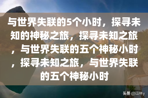 与世界失联的5个小时，探寻未知的神秘之旅，探寻未知之旅，与世界失联的五个神秘小时，探寻未知之旅，与世界失联的五个神秘小时