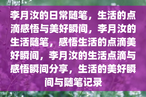 李月汝的日常随笔，生活的点滴感悟与美好瞬间，李月汝的生活随笔，感悟生活的点滴美好瞬间，李月汝的生活点滴与感悟瞬间分享，生活的美好瞬间与随笔记录