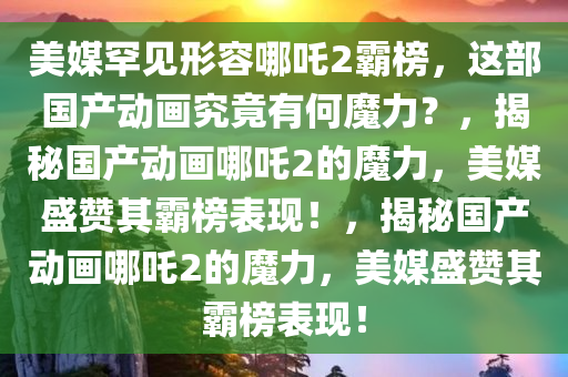 美媒罕见形容哪吒2霸榜，这部国产动画究竟有何魔力？，揭秘国产动画哪吒2的魔力，美媒盛赞其霸榜表现！，揭秘国产动画哪吒2的魔力，美媒盛赞其霸榜表现！