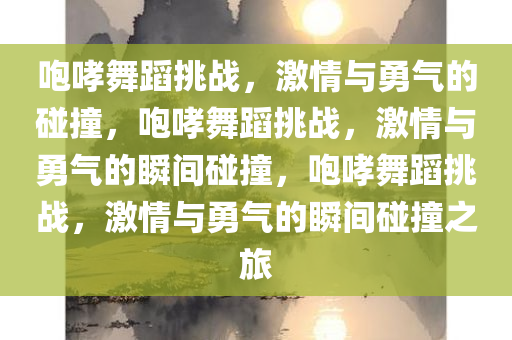 咆哮舞蹈挑战，激情与勇气的碰撞，咆哮舞蹈挑战，激情与勇气的瞬间碰撞，咆哮舞蹈挑战，激情与勇气的瞬间碰撞之旅