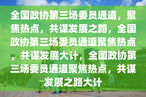 全国政协第三场委员通道，聚焦热点，共谋发展之路，全国政协第三场委员通道聚焦热点，共谋发展大计，全国政协第三场委员通道聚焦热点，共谋发展之路大计