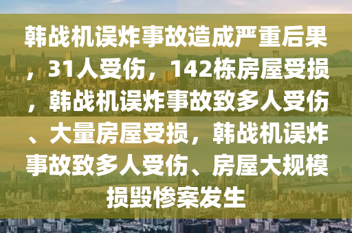 韩战机误炸事故造成严重后果，31人受伤，142栋房屋受损，韩战机误炸事故致多人受伤、大量房屋受损，韩战机误炸事故致多人受伤、房屋大规模损毁惨案发生