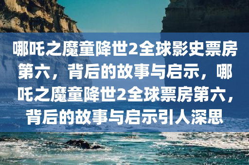 哪吒之魔童降世2全球影史票房第六，背后的故事与启示，哪吒之魔童降世2全球票房第六，背后的故事与启示引人深思