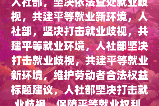 人社部，坚决依法查处就业歧视，共建平等就业新环境，人社部，坚决打击就业歧视，共建平等就业环境，人社部坚决打击就业歧视，共建平等就业新环境，维护劳动者合法权益标题建议，人社部坚决打击就业歧视，保障平等就业权利。