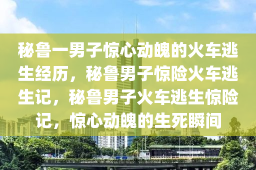 秘鲁一男子惊心动魄的火车逃生经历，秘鲁男子惊险火车逃生记，秘鲁男子火车逃生惊险记，惊心动魄的生死瞬间