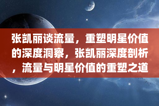 张凯丽谈流量，重塑明星价值的深度洞察，张凯丽深度剖析，流量与明星价值的重塑之道