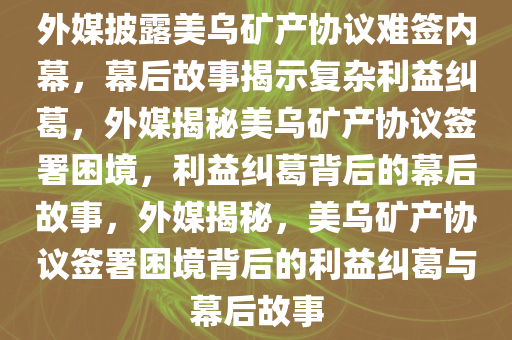 外媒披露美乌矿产协议难签内幕，幕后故事揭示复杂利益纠葛，外媒揭秘美乌矿产协议签署困境，利益纠葛背后的幕后故事，外媒揭秘，美乌矿产协议签署困境背后的利益纠葛与幕后故事