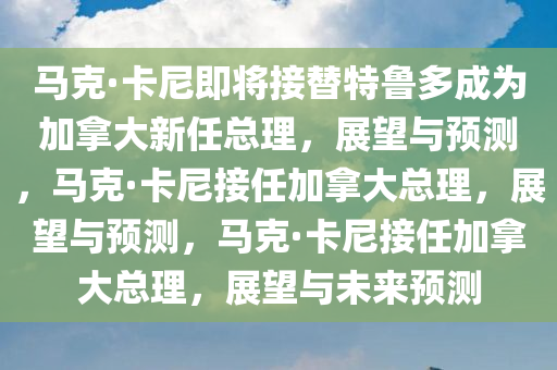 马克·卡尼即将接替特鲁多成为加拿大新任总理，展望与预测，马克·卡尼接任加拿大总理，展望与预测，马克·卡尼接任加拿大总理，展望与未来预测