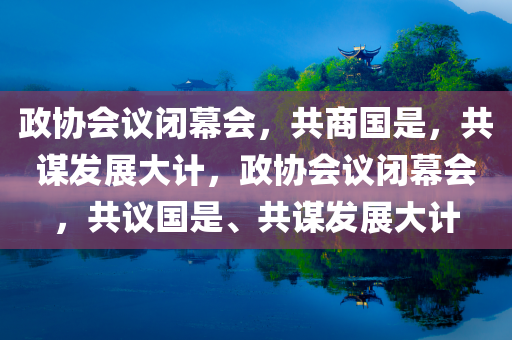 政协会议闭幕会，共商国是，共谋发展大计，政协会议闭幕会，共议国是、共谋发展大计