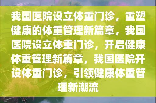 我国医院设立体重门诊，重塑健康的体重管理新篇章，我国医院设立体重门诊，开启健康体重管理新篇章，我国医院开设体重门诊，引领健康体重管理新潮流