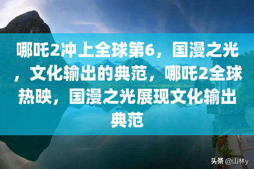 哪吒2冲上全球第6，国漫之光，文化输出的典范，哪吒2全球热映，国漫之光展现文化输出典范