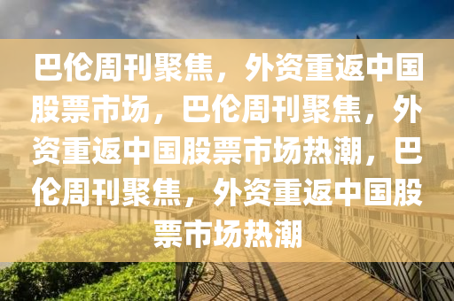 巴伦周刊聚焦，外资重返中国股票市场，巴伦周刊聚焦，外资重返中国股票市场热潮，巴伦周刊聚焦，外资重返中国股票市场热潮