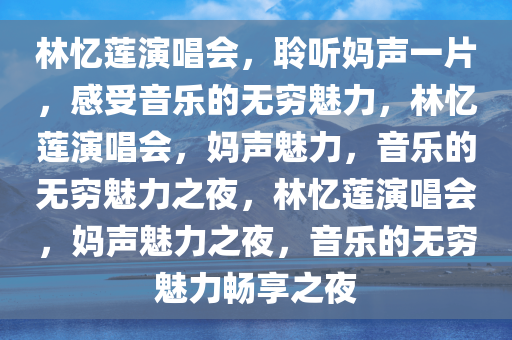 林忆莲演唱会，聆听妈声一片，感受音乐的无穷魅力，林忆莲演唱会，妈声魅力，音乐的无穷魅力之夜，林忆莲演唱会，妈声魅力之夜，音乐的无穷魅力畅享之夜