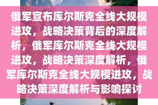 俄军宣布库尔斯克全线大规模进攻，战略决策背后的深度解析，俄军库尔斯克全线大规模进攻，战略决策深度解析，俄军库尔斯克全线大规模进攻，战略决策深度解析与影响探讨