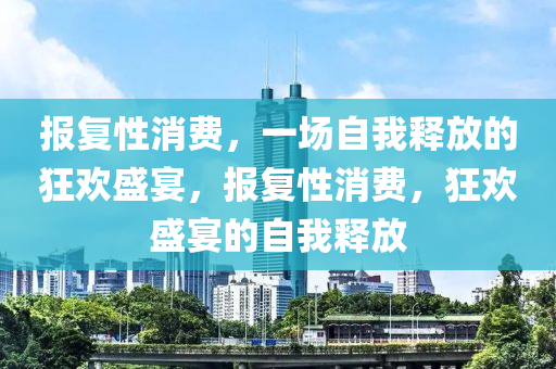 报复性消费，一场自我释放的狂欢盛宴，报复性消费，狂欢盛宴的自我释放