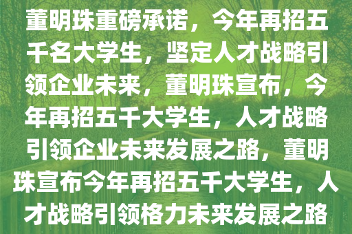 董明珠重磅承诺，今年再招五千名大学生，坚定人才战略引领企业未来，董明珠宣布，今年再招五千大学生，人才战略引领企业未来发展之路，董明珠宣布今年再招五千大学生，人才战略引领格力未来发展之路