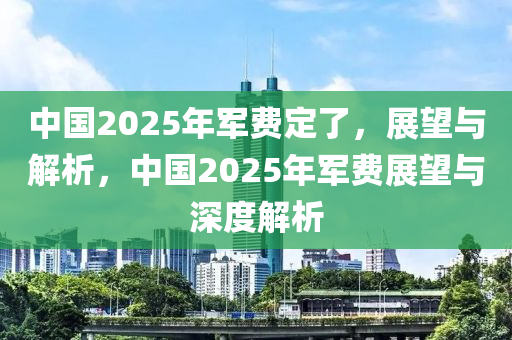 中国2025年军费定了，展望与解析，中国2025年军费展望与深度解析