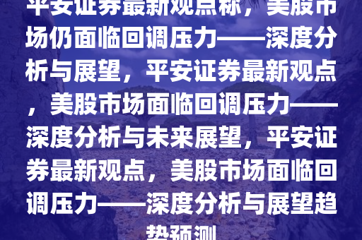 平安证券最新观点称，美股市场仍面临回调压力——深度分析与展望，平安证券最新观点，美股市场面临回调压力——深度分析与未来展望，平安证券最新观点，美股市场面临回调压力——深度分析与展望趋势预测