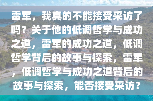 雷军，我真的不能接受采访了吗？关于他的低调哲学与成功之道，雷军的成功之道，低调哲学背后的故事与探索，雷军，低调哲学与成功之道背后的故事与探索，能否接受采访？