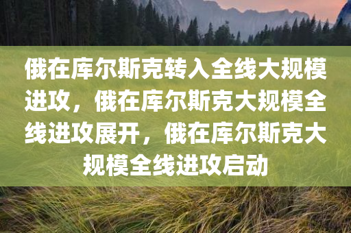 俄在库尔斯克转入全线大规模进攻，俄在库尔斯克大规模全线进攻展开，俄在库尔斯克大规模全线进攻启动