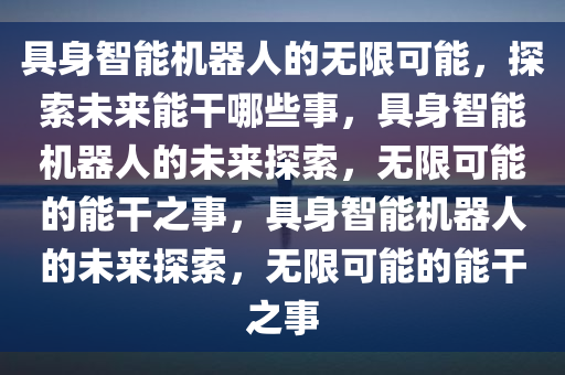 具身智能机器人的无限可能，探索未来能干哪些事，具身智能机器人的未来探索，无限可能的能干之事，具身智能机器人的未来探索，无限可能的能干之事