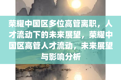 荣耀中国区多位高管离职，人才流动下的未来展望，荣耀中国区高管人才流动，未来展望与影响分析