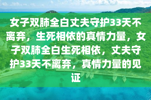 女子双肺全白丈夫守护33天不离弃，生死相依的真情力量，女子双肺全白生死相依，丈夫守护33天不离弃，真情力量的见证