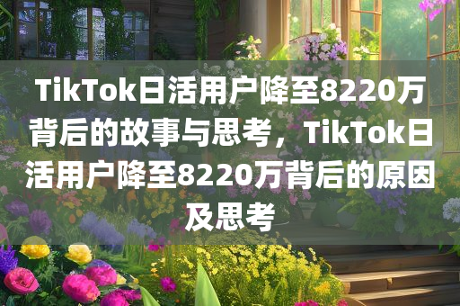 TikTok日活用户降至8220万背后的故事与思考，TikTok日活用户降至8220万背后的原因及思考