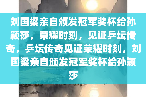 刘国梁亲自颁发冠军奖杯给孙颖莎，荣耀时刻，见证乒坛传奇，乒坛传奇见证荣耀时刻，刘国梁亲自颁发冠军奖杯给孙颖莎