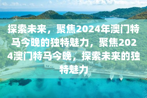 探索未来，聚焦2024年澳门特马今晚的独特魅力，聚焦2024澳门特马今晚，探索未来的独特魅力