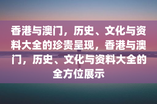 香港与澳门，历史、文化与资料大全的珍贵呈现，香港与澳门，历史、文化与资料大全的全方位展示