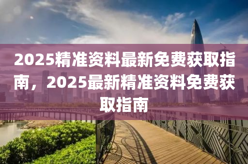 2025精准资料最新免费获取指南，2025最新精准资料免费获取指南