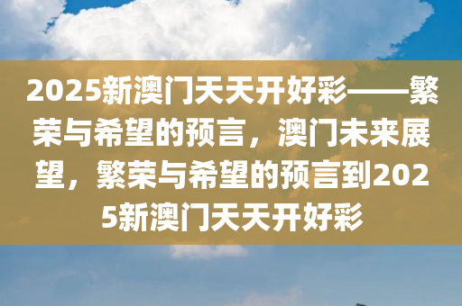 2025新澳门天天开好彩——繁荣与希望的预言，澳门未来展望，繁荣与希望的预言到2025新澳门天天开好彩