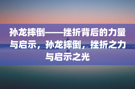 孙龙摔倒——挫折背后的力量与启示，孙龙摔倒，挫折之力与启示之光