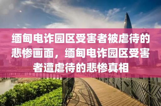 缅甸电诈园区受害者被虐待的悲惨画面，缅甸电诈园区受害者遭虐待的悲惨真相