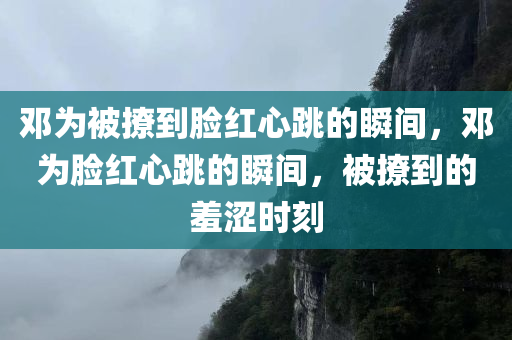 邓为被撩到脸红心跳的瞬间，邓为脸红心跳的瞬间，被撩到的羞涩时刻