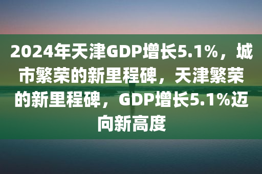 2024年天津GDP增长5.1%，城市繁荣的新里程碑，天津繁荣的新里程碑，GDP增长5.1%迈向新高度