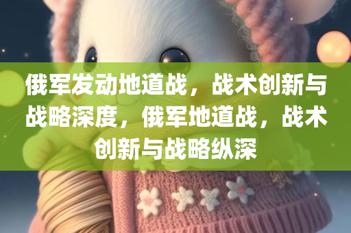 俄军发动地道战，战术创新与战略深度，俄军地道战，战术创新与战略纵深