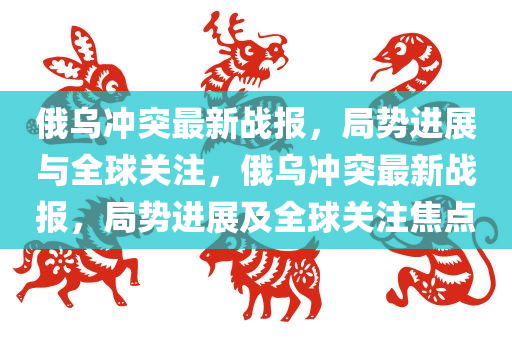 俄乌冲突最新战报，局势进展与全球关注，俄乌冲突最新战报，局势进展及全球关注焦点