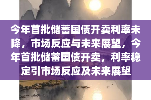 今年首批储蓄国债开卖利率未降，市场反应与未来展望，今年首批储蓄国债开卖，利率稳定引市场反应及未来展望