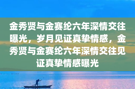 金秀贤与金赛纶六年深情交往曝光，岁月见证真挚情感，金秀贤与金赛纶六年深情交往见证真挚情感曝光