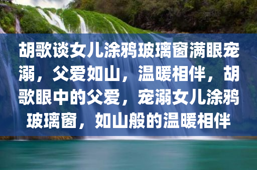 胡歌谈女儿涂鸦玻璃窗满眼宠溺，父爱如山，温暖相伴，胡歌眼中的父爱，宠溺女儿涂鸦玻璃窗，如山般的温暖相伴