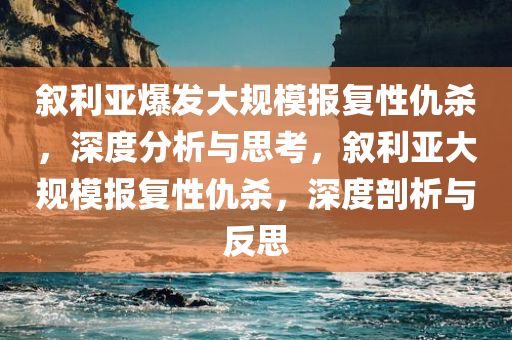 叙利亚爆发大规模报复性仇杀，深度分析与思考，叙利亚大规模报复性仇杀，深度剖析与反思