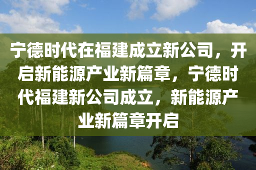 宁德时代在福建成立新公司，开启新能源产业新篇章，宁德时代福建新公司成立，新能源产业新篇章开启