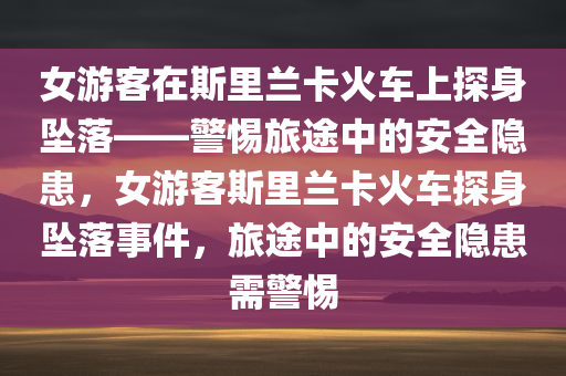 女游客在斯里兰卡火车上探身坠落——警惕旅途中的安全隐患，女游客斯里兰卡火车探身坠落事件，旅途中的安全隐患需警惕