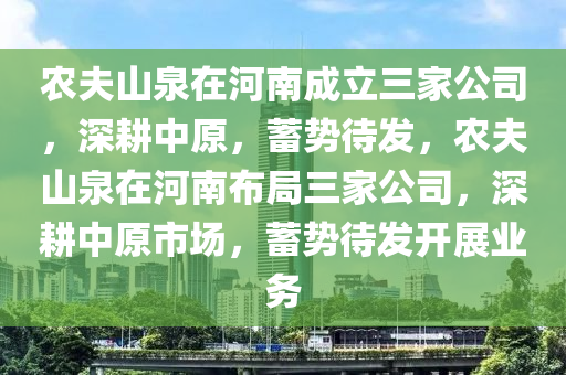 农夫山泉在河南成立三家公司，深耕中原，蓄势待发，农夫山泉在河南布局三家公司，深耕中原市场，蓄势待发开展业务