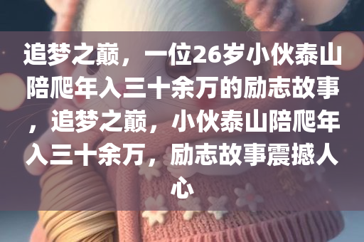 追梦之巅，一位26岁小伙泰山陪爬年入三十余万的励志故事，追梦之巅，小伙泰山陪爬年入三十余万，励志故事震撼人心