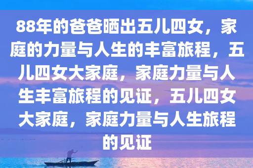 88年的爸爸晒出五儿四女，家庭的力量与人生的丰富旅程，五儿四女大家庭，家庭力量与人生丰富旅程的见证，五儿四女大家庭，家庭力量与人生旅程的见证