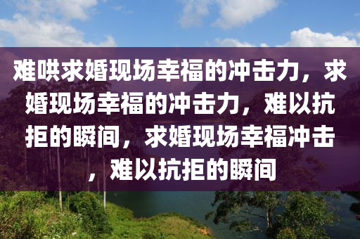 难哄求婚现场幸福的冲击力，求婚现场幸福的冲击力，难以抗拒的瞬间，求婚现场幸福冲击，难以抗拒的瞬间